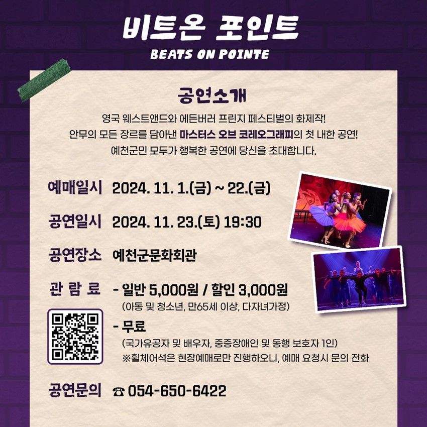 비트온 포인트 BEATS ON POINTE 공연소개 영국 웨스트앤드와 에든버러 프린지 페스티벌의 화제작! 안무의 모든 장르를 담아낸 마스터스 오브 코레오그래피의 첫 내한 공연! 예천군민 모두가 행복한 공연에 당신을 초대합니다. 예매일시 - 2024. 11. 1.(금) ~ 22.(금) 공연일시 - 2024. 11. 23.(토) 19:30 공연장소 - 예천군문화회관 관람료 - 일반 5,000원 / 할인 3,000원(아동 및 청소년, 만 65세 이상, 다자녀가정) - 무료(국가유공자 및 배우자, 중증장애인 및 동행 보호자 1인) ※ 휠체어석은 현장예매로만 진행하오니, 예매 요청시 문의 전화 공연문의 - ☎054-650-6422